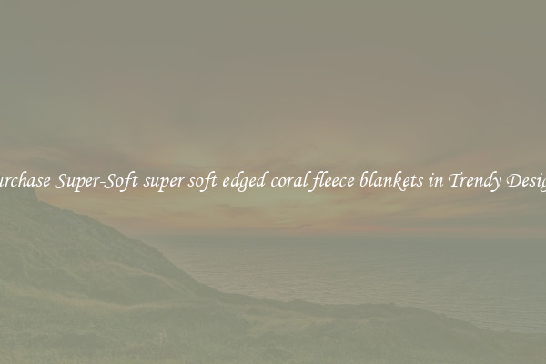 Purchase Super-Soft super soft edged coral fleece blankets in Trendy Designs